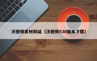 开平沃视频素材网站（沃视频530版本下载）