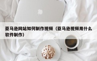 开平亚马逊网站如何制作视频（亚马逊视频用什么软件制作）