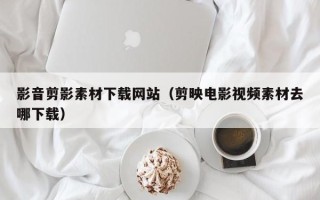 开平影音剪影素材下载网站（剪映电影视频素材去哪下载）